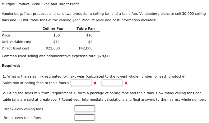 Multiple-Product Break-Even and Target Profit
Vandenberg, Inc., produces and sells two products: a ceiling fan and a table fan. Vandenberg plans to sell 30,000 ceiling
fans and 60,000 table fans in the coming year. Product price and cost information includes:
Ceiling Fan
Table Fan
Price
$50
$16
Unit variable cost
$1
$4
Direct fixed cost
$23,000
$42,000
Common fixed selling and administrative expenses total $78,000.
Required:
1. What is the sales mix estimated for next year (calculated to the lowest whole number for each product)?
Sales mix of ceiling fans to table fans =|
2. Using the sales mix from Requirement 1, form a package of ceiling fans and table fans. How many ceiling fans and
table fans are sold at break-even? Round your intermediate calculations and final answers to the nearest whole number.
Break-even ceiling fans
Break-even table fans
