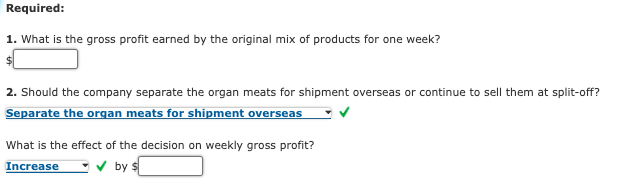 Required:
1. What is the gross profit earned by the original mix of products for one week?
2. Should the company separate the organ meats for shipment overseas or continue to sell them at split-off?
Separate the organ meats for shipment overseas
What is the effect of the decision on weekly gross profit?
Increase
v by s
