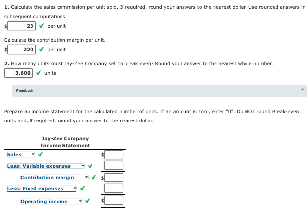 1. Calculate the sales commission per unit sold. If required, round your answers to the nearest dollar. Use rounded answers in
subsequent computations.
23 v per unit
Calculate the contribution margin per unit.
220 v per unit
2. How many units must Jay-Zee Company sell to break even? Round your answer to the nearest whole number.
3,600 v units
Feedback
Prepare an income statement for the calculated number of units. If an amount is zero, enter "0". Do NOT round Break-even
units and, if required, round your answer to the nearest dollar.
Jay-Zee Company
Income Statement
Sales
Less: Variable expenses
Contribution margin
Less: Fixed expenses
Operating income
