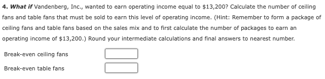 4. What if Vandenberg, Inc., wanted to earn operating income equal to $13,200? Calculate the number of ceiling
fans and table fans that must be sold to earn this level of operating income. (Hint: Remember to form a package of
ceiling fans and table fans based on the sales mix and to first calculate the number of packages to earn an
operating income of $13,200.) Round your intermediate calculations and final answers to nearest number.
Break-even ceiling fans
Break-even table fans
