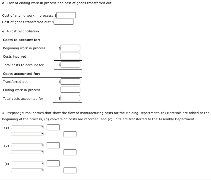 d. Cost of ending work in process and cost of goods transferred out.
Cost of ending work in process: $
Cost of goods transferred out: $
e. A cost reconciliation.
Costs to account for:
Beginning work in process
Costs incurred
Total costs to account for
Costs accounted for:
Transferred out
Ending work in process
Total costs accounted for
2. Prepare journal entries that show the flow of manufacturing costs for the Molding Department. (a) Materials are added at the
beginning of the process, (b) conversion costs are recorded, and (c) units are transferred to the Assembly Department.
(a)
(b)
(c)
