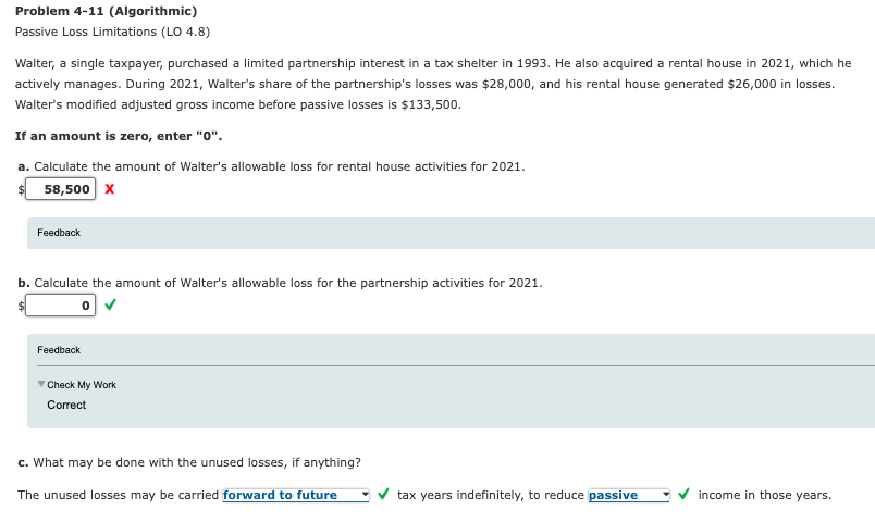 Problem 4-11 (Algorithmic)
Passive Loss Limitations (LO 4.8)
Walter, a single taxpayer, purchased a limited partnership interest in a tax shelter in 1993. He also acquired a rental house in 2021, which he
actively manages. During 2021, Walter's share of the partnership's losses was $28,000, and his rental house generated $26,000 in losses.
Walter's modified adjusted gross income before passive losses is $133,500.
If an amount is zero, enter "0".
a. Calculate the amount of Walter's allowable loss for rental house activities for 2021.
58,500 x
Feedback
b. Calculate the amount of Walter's allowable loss for the partnership activities for 2021.
Feedback
V Check My Work
Correct
c. What may be done with the unused losses, if anything?
The unused losses may be carried forward to future
tax years indefinitely, to reduce passive
income in those years.
