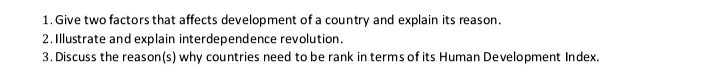 1. Give two factors that affects development of a country and explain its reason.
2. Illustrate and explain interdependence revolution.
3. Discuss the reason(s) why countries need to be rank in terms of its Human Development Index.