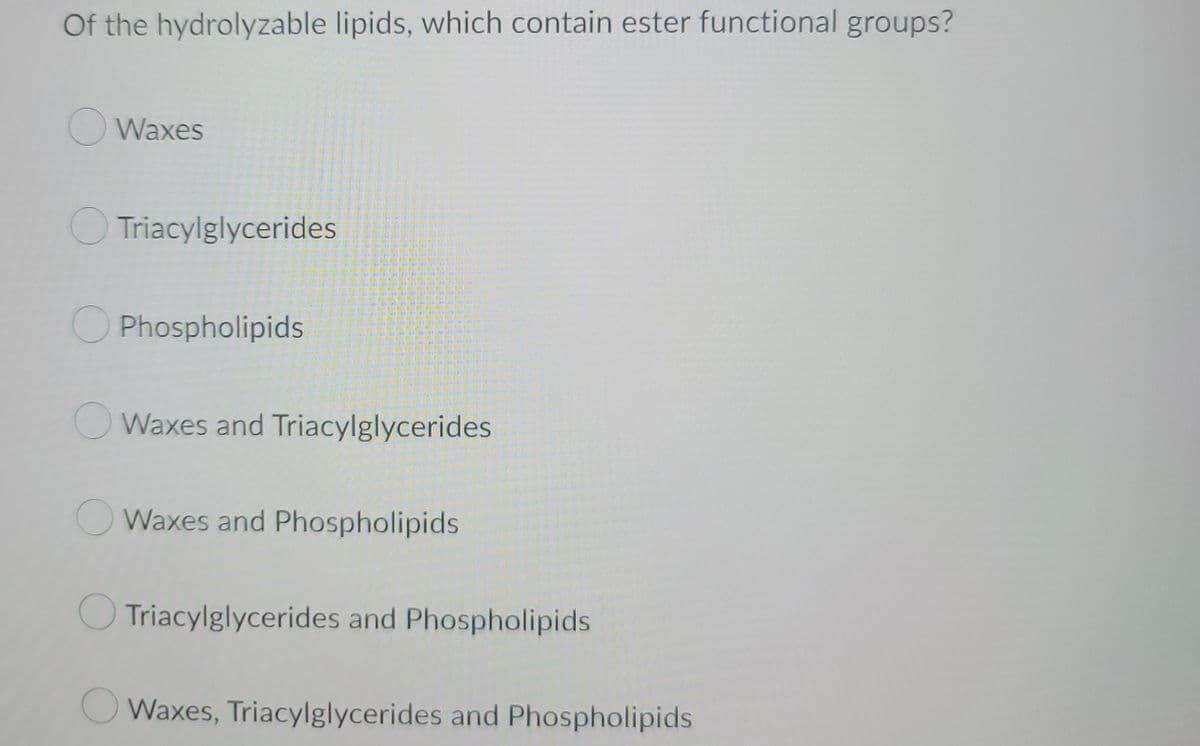 Of the hydrolyzable lipids, which contain ester functional groups?
Waxes
Triacylglycerides
Phospholipids
Waxes and Triacylglycerides
Waxes and Phospholipids
Triacylglycerides and Phospholipids
Waxes, Triacylglycerides and Phospholipids