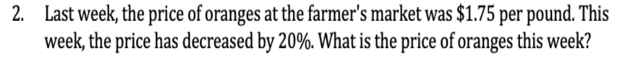 2. Last week, the price of oranges at the farmer's market was $1.75 per pound. This
week, the price has decreased by 20%. What is the price of oranges this week?
