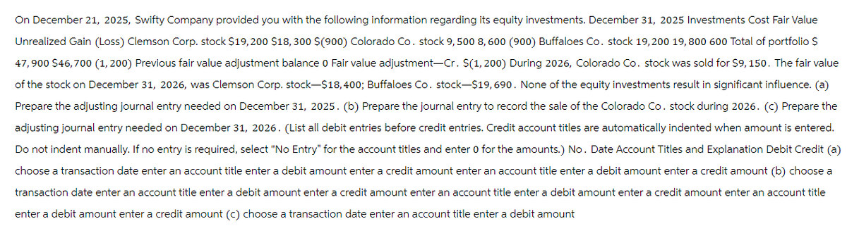 On December 21, 2025, Swifty Company provided you with the following information regarding its equity investments. December 31, 2025 Investments Cost Fair Value
Unrealized Gain (Loss) Clemson Corp. stock $19,200 $18,300 $(900) Colorado Co. stock 9,500 8,600 (900) Buffaloes Co. stock 19,200 19,800 600 Total of portfolio $
47,900 $46,700 (1,200) Previous fair value adjustment balance 0 Fair value adjustment-Cr. $(1, 200) During 2026, Colorado Co. stock was sold for $9, 150. The fair value
of the stock on December 31, 2026, was Clemson Corp. stock-$18,400; Buffaloes Co. stock-$19,690. None of the equity investments result in significant influence. (a)
Prepare the adjusting journal entry needed on December 31, 2025. (b) Prepare the journal entry to record the sale of the Colorado Co. stock during 2026. (c) Prepare the
adjusting journal entry needed on December 31, 2026. (List all debit entries before credit entries. Credit account titles are automatically indented when amount is entered.
Do not indent manually. If no entry is required, select "No Entry" for the account titles and enter 0 for the amounts.) No. Date Account Titles and Explanation Debit Credit (a)
choose a transaction date enter an account title enter a debit amount enter a credit amount enter an account title enter debit amount enter a credit amount (b) choose a
transaction date enter an account title enter a debit amount enter a credit amount enter an account title enter a debit amount enter a credit amount enter an account title
enter a debit amount enter a credit amount (c) choose a transaction date enter an account title enter a debit amount