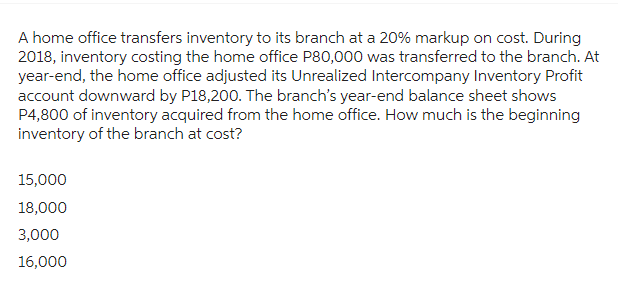 A home office transfers inventory to its branch at a 20% markup on cost. During
2018, inventory costing the home office P80,000 was transferred to the branch. At
year-end, the home office adjusted its Unrealized Intercompany Inventory Profit
account downward by P18,200. The branch's year-end balance sheet shows
P4,800 of inventory acquired from the home office. How much is the beginning
inventory of the branch at cost?
15,000
18,000
3,000
16,000