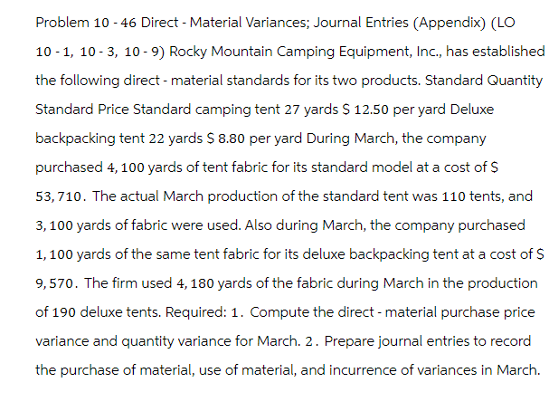 Problem 10-46 Direct - Material Variances; Journal Entries (Appendix) (LO
10-1, 10-3, 10-9) Rocky Mountain Camping Equipment, Inc., has established
the following direct - material standards for its two products. Standard Quantity
Standard Price Standard camping tent 27 yards $ 12.50 per yard Deluxe
backpacking tent 22 yards $ 8.80 per yard During March, the company
purchased 4, 100 yards of tent fabric for its standard model at a cost of $
53,710. The actual March production of the standard tent was 110 tents, and
3,100 yards of fabric were used. Also during March, the company purchased
1,100 yards of the same tent fabric for its deluxe backpacking tent at a cost of $
9,570. The firm used 4, 180 yards of the fabric during March in the production
of 190 deluxe tents. Required: 1. Compute the direct - material purchase price
variance and quantity variance for March. 2. Prepare journal entries to record
the purchase of material, use of material, and incurrence of variances in March.