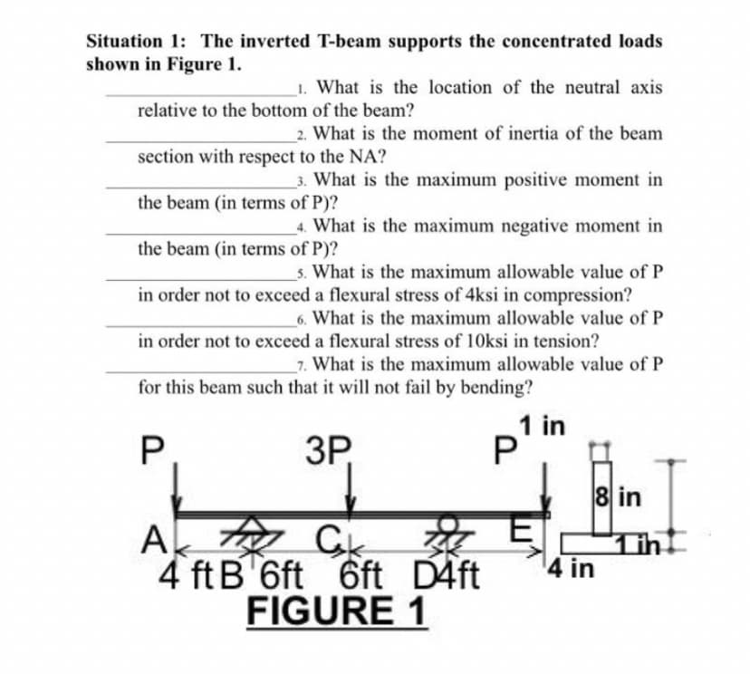 Situation 1: The inverted T-beam supports the concentrated loads
shown in Figure 1.
1. What is the location of the neutral axis
relative to the bottom of the beam?
2. What is the moment of inertia of the beam
section with respect to the NA?
3. What is the maximum positive moment in
the beam (in terms of P)?
4. What is the maximum negative moment in
the beam (in terms of P)?
s. What is the maximum allowable value of P
in order not to exceed a flexural stress of 4ksi in compression?
6. What is the maximum allowable value of P
in order not to exceed a flexural stress of 10ksi in tension?
_7. What is the maximum allowable value of P
for this beam such that it will not fail by bending?
1 in
3P,
8 in
菜
4 ft B 6ft 6ft D4ft
A o Ck
Tih
4 in
FIGURE 1
