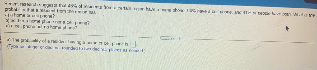 Recent research suggests that 46% of residents from a certain region have a home phone, 94% have a cell phone, and 41% of people have both. What is the
probability that a resident from the region has
a) a home or cell phone?
b) neither a home phone nor a cell phone?
c) a cell phone but no home phone?
a) The probability of a resident having a home or cell phone is
(Type an integer or decimal rounded to two decimal places as needed.)
