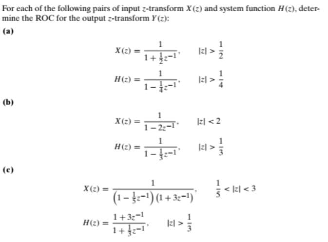 For each of the following pairs of input z-transform X(2) and system function H(2), deter-
mine the ROC for the output z-transform Y(2):
(a)
X(2) =
1+
Izl >;
Н)
(b)
X (2) =
1- 22-1
kl <2
Н() 3D
1--1"
(c)
X(2) =
(1- ž-1) (1 + 3:=1)"
1+3z-1
H(2) =
1+-1
114
1/3
