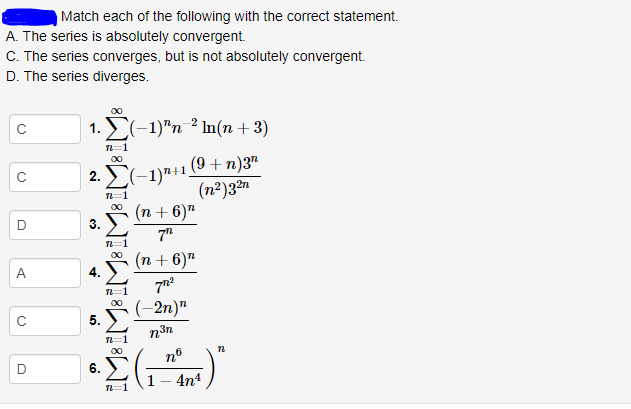 Match each of the following with the correct statement.
A. The series is absolutely convergent.
C. The series converges, but is not absolutely convergent.
D. The series diverges.
1. E(-1)"n 2 In(n + 3)
00
(9 + n)3"
C(-1)"+1.
(n²)32n
2.
00
(n + 6)"
7"
(n + 6)"
A
4.
5. (-2n)n
C
n=1
00
6.
4n4
n=1
3.
