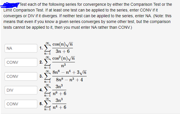 Test each of the following series for convergence by either the Comparison Test or the
Limit Comparison Test. If at least one test can be applied to the series, enter CONV if it
converges or DIV if it diverges. If neither test can be applied to the series, enter NA. (Note: this
means that even if you know a given series converges by some other test, but the comparison
tests cannot be applied to it, then you must enter NA rather than CONV.)
cos(n) /n
NA
Зп + 6
* cos (n) /n
2.
CONV
n3
00 8n°
n* + 3/n
CONV
3.
8n8 – n3 +4
00
3n3
DIV
4.
nº + 6
00
3n3
CONV
5.
n4 + 6
n=1
