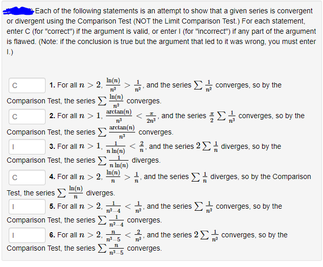 Each of the following statements is an attempt to show that a given series is convergent
or divergent using the Comparison Test (NOT the Limit Comparison Test.) For each statement,
enter C (for "correct") if the argument is valid, or enter I (for "incorrect") if any part of the argument
is flawed. (Note: if the conclusion is true but the argument that led to it was wrong, you must enter
1.)
In(n)
1. For all n > 2,
and the series - converges, so by the
Comparison Test, the series E
In(n)
converges.
arctan(n)
I, and the series E converges, so by the
2n
2. For all n > 1,
arctan(n)
Comparison Test, the series E
converges.
1.
3. For all n > 1,
< 2, and the series 2E diverges, so by the
n In(n)
Comparison Test, the series
diverges.
п In(n)
In(n)
>1, and the series E diverges, so by the Comparison
4. For all n > 2,
Test, the series E
In(n)
diverges.
5. For all n > 2,
and the series > converges, so by the
Comparison Test, the series E
n2-4
n2 4
1
converges.
6. For all n > 2,
n 5
2
and the series 2E
converges, so by the
Comparison Test, the series >
n3 5
converges.
