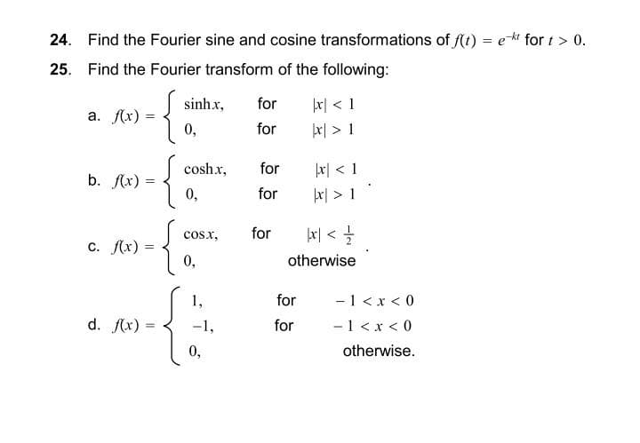 24. Find the Fourier sine and cosine transformations of f(t) = et fort > 0.
25. Find the Fourier transform of the following:
a. f(x): =
b. f(x)
c. f(x) =
d. f(x) =
{}
0,
sinhx,
cosh.x,
0,
{8
0,
COSX,
1,
-1,
0,
for
for
for
for
for
|x < 1
x > 1
for
for
x < 1
|xx| > 1
|x <=/=/2
otherwise
-1 < x < 0
-1 < x < 0
otherwise.