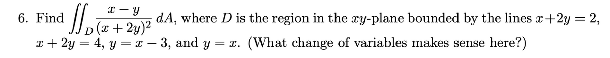 x - Y
dA, where D is the region in the xy-plane bounded by the lines x +2y = 2,
(x + 2y)²
x + 2y = 4, y = x − 3, and y = x. (What change of variables makes sense here?)
J₂
6. Find