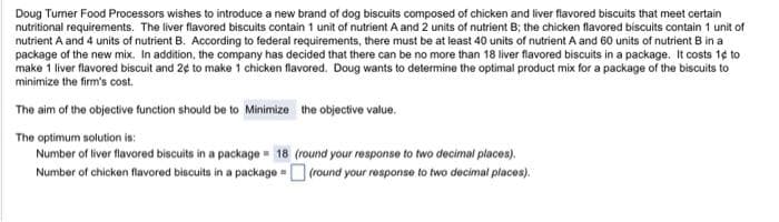 Doug Turner Food Processors wishes to introduce a new brand of dog biscuits composed of chicken and liver flavored biscuits that meet certain
nutritional requirements. The liver flavored biscuits contain 1 unit of nutrient A and 2 units of nutrient B; the chicken flavored biscuits contain 1 unit of
nutrient A and 4 units of nutrient B. According to federal requirements, there must be at least 40 units of nutrient A and 60 units of nutrient B in a
package of the new mix. In addition, the company has decided that there can be no more than 18 liver flavored biscuits in a package. It costs 14 to
make 1 liver flavored biscuit and 2¢ to make 1 chicken flavored. Doug wants to determine the optimal product mix for a package of the biscuits to
minimize the firm's cost.
The aim of the objective function should be to Minimize the objective value.
The optimum solution is:
Number of liver flavored biscuits in a package 18 (round your response to two decimal places).
(round your response to two decimal places).
Number of chicken flavored biscuits in a package =