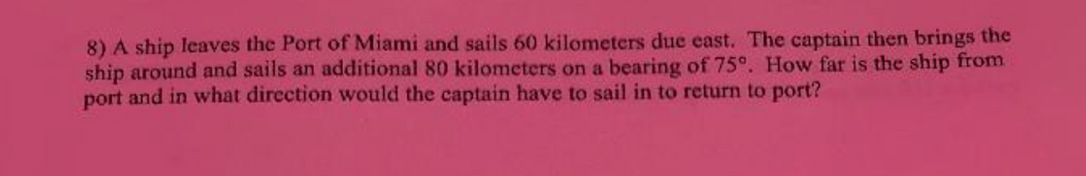 8) A ship leaves the Port of Miami and sails 60 kilometers due east. The captain then brings the
ship around and sails an additional 80 kilometers on a bearing of 75°. How far is the ship from
port and in what direction would the captain have to sail in to return to port?