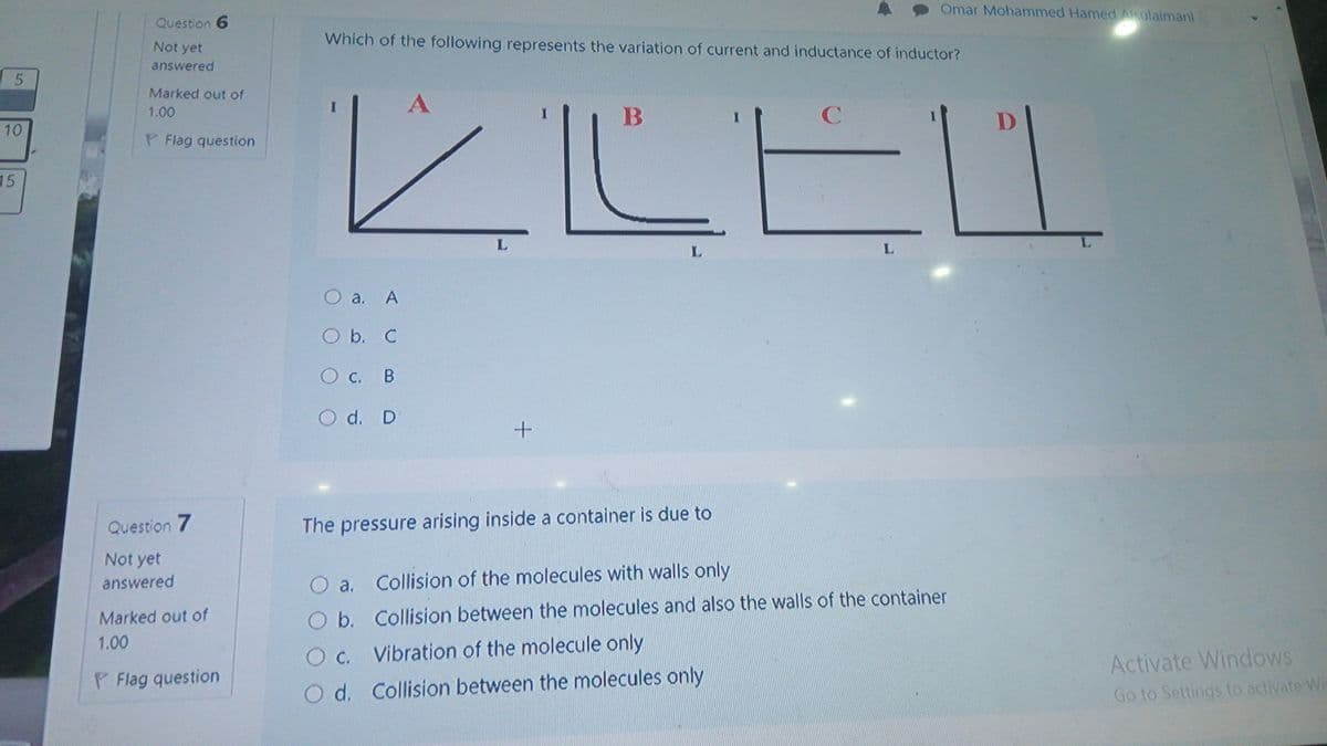 Omar Mohammed Hamed Alsulaimani
Question 6
Which of the following represents the variation of current and inductance of inductor?
Not yet
answered
ĽLEL
Marked out of
1.00
10
P Flag question
15
L.
L.
O a. A
O b. C
c.
O d. D
Question 7
The pressure arising inside a container is due to
Not yet
answered
O a. Collision of the molecules with walls only
Marked out of
O b. Collision between the molecules and also the walls of the container
1.00
O c. Vibration of the molecule only
О с.
Activate Windows
P Flag question
O d. Collision between the molecules only
Go to Settings to activate Wis
5.
