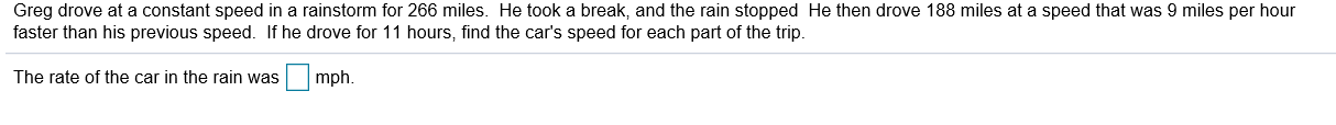 Greg drove at a constant speed in a rainstorm for 266 miles. He took a break, and the rain stopped He then drove 188 miles at a speed that was 9 miles per hour
faster than his previous speed. If he drove for 11 hours, find the car's speed for each part of the trip.
mph.
The rate of the car in the rain was
