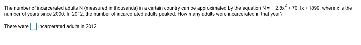 The number of incarcerated adults N (measured in thousands) in a certain country can be approximated by the equation N= - 2.8x + 70.1x + 1899, where x is the
number of years since 2000. In 2012, the number of incarcerated adults peaked. How many adults were incarcerated in that year?
incarcerated adults in 2012.
There were
