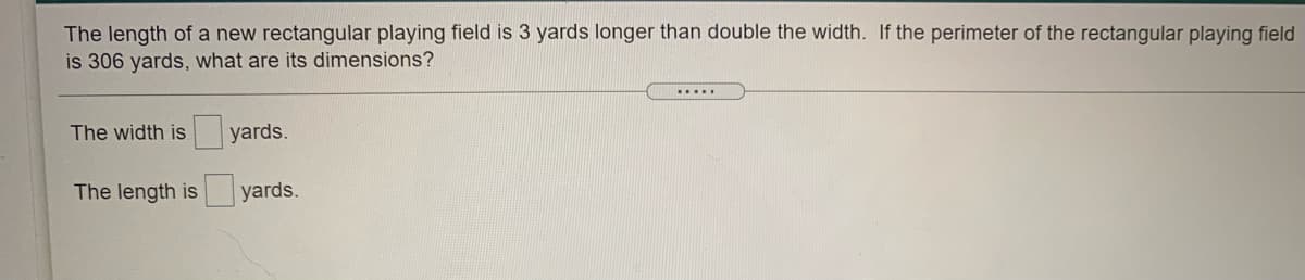 The length of a new rectangular playing field is 3 yards longer than double the width. If the perimeter of the rectangular playing field
is 306 yards, what are its dimensions?
.....
The width is
yards.
The length is
yards.
