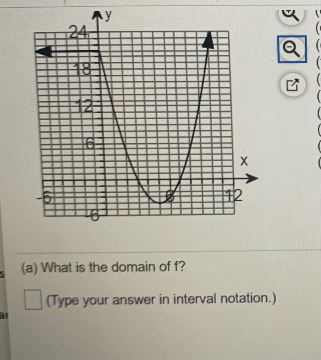 ### Understanding Functions and Their Domains

#### Analyzing a Parabolic Graph

Below is a graph of a quadratic function \( f \), depicted as a parabola.

![Graph of a quadratic function](Graph)

#### Graph Description:
- **Axes Orientation**: The x-axis runs horizontally, and the y-axis runs vertically.
- **Parabola Features**: The parabola opens upwards and has its vertex at the point \( (0,6) \).
- **Domain**: The domain refers to all the possible input values (x-values) that the function f can accept.

The graph extends infinitely in both the positive and negative directions along the x-axis, indicating that every real number is a valid input for the function \( f \).

#### Question:
(a) What is the domain of \( f \)?

**Hint**: Type your answer in interval notation.

**Answer**: The domain of \( f \) is \( (-\infty, \infty) \).