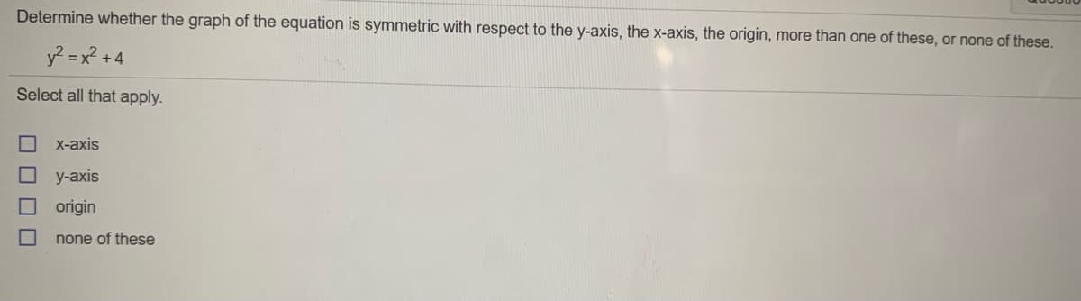 Determine whether the graph of the equation is symmetric with respect to the y-axis, the x-axis, the origin, more than one of these, or none of these.
y? = x? + 4
Select all that apply.
X-аxis
y-axis
origin
none of these
