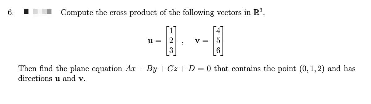 6.
Compute the cross product of the following vectors in R³.
u= 2
3
"
V = 5
Then find the plane equation Ax+By+Cz+ D = 0 that contains the point (0, 1, 2) and has
directions u and v.