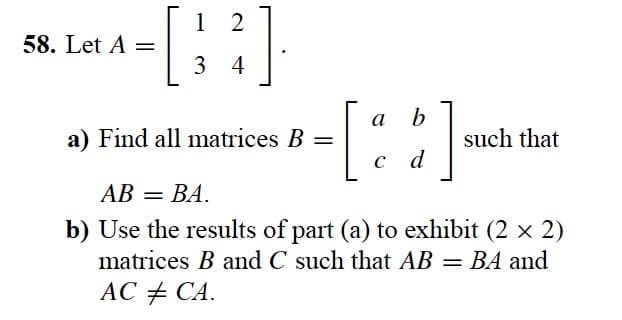 - [
58. Let A =
²].
12
34
a b
c d
a) Find all matrices B =
AB = BA.
b) Use the results of part (a) to exhibit (2 x 2)
matrices B and C such that AB = BA and
AC # CA.
such that