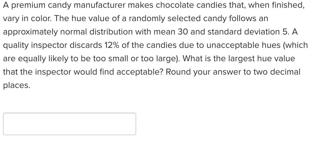 ### Quality Control in Chocolate Manufacturing: Managing Hue Variability

**Context:**
A premium candy manufacturer produces chocolate candies that exhibit a range of final hues. The hue value of a randomly chosen candy is modeled as an approximately normal distribution with a mean of 30 and a standard deviation of 5.

**Quality Control Challenge:**
A quality inspector eliminates 12% of the candies due to unacceptable hue variations, equally split between hues that are too low or too high. This implies that 6% of the candies are discarded for being too small (too low hue) and another 6% for being too large (too high hue).

**Problem Statement:**
Determine the largest hue value that the inspector would consider acceptable. Provide the answer rounded to two decimal places.

### Solution:

The problem requires identifying the hue value corresponding to the top 94% (since 6% is discarded for being too high) of the normal distribution with the given parameters.

**Steps to Solve:**
1. **Determine the Z-score:**
   - For a standard normal distribution, the Z-score corresponding to the top 94% (or equivalently, the 94th percentile) needs to be found.
   - Using standard normal distribution tables or statistical software, the Z-score for the 94th percentile is approximately 1.554.

2. **Calculate the hue value:**
   Using the Z-score formula:
   \[
   Z = \frac{X - \mu}{\sigma}
   \]
   Here, \( \mu = 30 \) (mean) and \( \sigma = 5 \) (standard deviation). Solving for \( X \) (hue value):
   \[
   X = Z \sigma + \mu
   \]
   Substitute the values:
   \[
   X = 1.554 \times 5 + 30
   \]
   \[
   X = 7.77 + 30
   \]
   \[
   X = 37.77
   \]

**Conclusion:**
The largest hue value that the inspector would find acceptable is **37.77**.

---

This educational scenario is aimed at helping students understand the application of normal distribution and Z-scores in quality control processes.