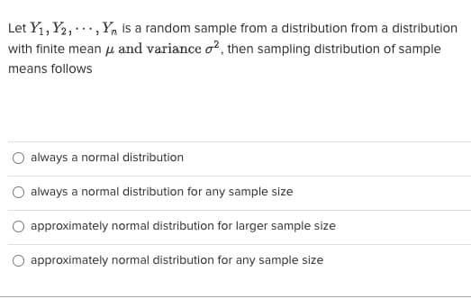 **Understanding Sampling Distributions of Sample Means**

Given \( Y_1, Y_2, \ldots, Y_n \) as a random sample from a distribution with a finite mean \(\mu\) and variance \(\sigma^2\), the sampling distribution of the sample means follows:

- \(\circ\) always a normal distribution
- \(\circ\) always a normal distribution for any sample size
- \(\circ\) approximately normal distribution for larger sample size
- \(\circ\) approximately normal distribution for any sample size

### Explanation:

When dealing with the distribution of sample means, the Central Limit Theorem (CLT) plays a crucial role. The CLT states that the sampling distribution of the sample mean will tend to be normal, or nearly normal, if the sample size is sufficiently large, regardless of the shape of the population distribution. This is why the correct answer to this multiple-choice question is usually "approximately normal distribution for larger sample size." 

The other options are incorrect because:

1. The sample mean is not "always a normal distribution." The original distribution plays a role, especially with small sample sizes.
2. It is not "always a normal distribution for any sample size." Small sample sizes may not yield a normal distribution, especially if the original population distribution is not normal.
3. The option "approximately normal distribution for larger sample size" aligns with the Central Limit Theorem.
4. "Approximately normal distribution for any sample size" is not generally correct, as approximation improves with larger sample sizes.

Understanding this principle is fundamental in statistics, enabling more accurate inferences about population parameters from sample statistics.