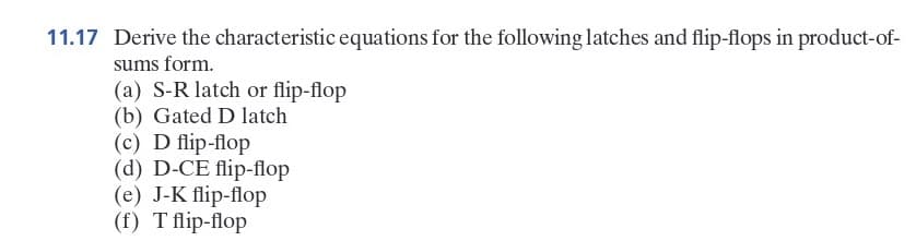 11.17 Derive the characteristic equations for the following latches and flip-flops in product-of-
sums form.
(a) S-R latch or flip-flop
(b) Gated D latch
(c) D flip-flop
(d) D-CE flip-flop
(e) J-K flip-flop
(f) T flip-flop