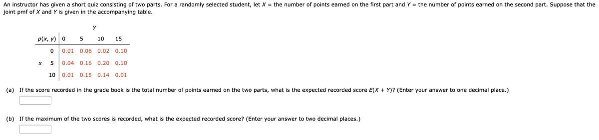 An instructor has given a short quiz consisting of two parts. For a randomly selected student, let X = the number of points earned on the first part and Y = the number of points earned on the second part. Suppose that the
joint pmf of X and Y is given in the accompanying table.
p(x, y) 0
0
5
0.04 0.16 0.20 0.10
10 0.01 0.15 0.14 0.01
X
y
5
10 15
0.01 0.06 0.02 0.10
(a) If the score recorded in the grade book is the total number of points earned on the two parts, what is the expected recorded score E(X + Y)? (Enter your answer to one decimal place.)
(b) If the maximum of the two scores is recorded, what is the expected recorded score? (Enter your answer to two decimal places.)