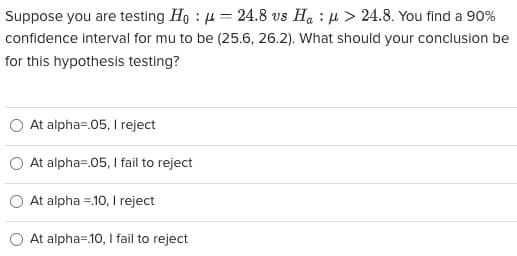 Suppose you are testing Ho = 24.8 vs Ha> 24.8. You find a 90%
confidence interval for mu to be (25.6, 26.2). What should your conclusion be
for this hypothesis testing?
At alpha=.05, I reject
At alpha=.05, I fail to reject
At alpha .10, I reject
At alpha=.10, I fail to reject