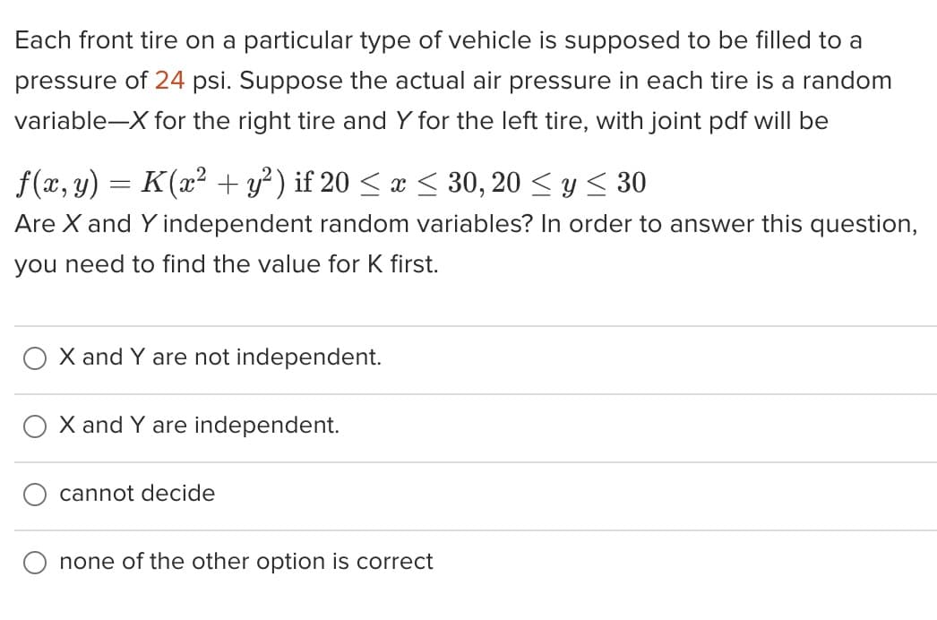 Each front tire on a particular type of vehicle is supposed to be filled to a
pressure of 24 psi. Suppose the actual air pressure in each tire is a random
variable-X for the right tire and Y for the left tire, with joint pdf will be
f(x, y) = K (x² + y²) if 20 ≤ x ≤ 30, 20 ≤ y ≤ 30
Are X and Y independent random variables? In order to answer this question,
you need to find the value for K first.
X and Y are not independent.
X and Y are independent.
cannot decide
none of the other option is correct