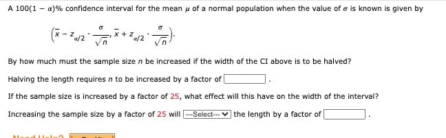 **Understanding Confidence Intervals for Normal Distributions**

**Concept**
A 100(1 − α)% confidence interval for the mean \( \mu \) of a normal population, when the value of \( \sigma \) is known, is given by:

\[
\left( \bar{x} - z_{\alpha / 2} \cdot \frac{\sigma}{\sqrt{n}} , \; \bar{x} + z_{\alpha / 2} \cdot \frac{\sigma}{\sqrt{n}} \right).
\]

Here:
- \( \bar{x} \) is the sample mean,
- \( z_{\alpha / 2} \) is the z-score corresponding to the desired confidence level,
- \( \sigma \) is the population standard deviation,
- \( n \) is the sample size.

**Key Questions**
1. **How much must the sample size \( n \) be increased if the width of the confidence interval (CI) above is to be halved?**

   Halving the interval length requires \( n \) to be increased by a factor of **4**.

2. **What effect will increasing the sample size by a factor of 25 have on the width of the interval?**

   Increasing the sample size by a factor of 25 will **decrease** the length by a factor of **5**.

**Explanation**
The width of the confidence interval depends on the term \( \frac{\sigma}{\sqrt{n}} \). If the sample size \( n \) increases, the denominator of this term increases, reducing the overall value and thus narrowing the interval. 

- To halve the interval width: \( \frac{1}{\sqrt{n}} \) must be halved, so \( n \) needs to be increased by a factor of \(2^2 = 4\). 
- If the sample size is increased by a factor of 25: the interval width will decrease by a factor of \( \sqrt{25} = 5 \).

This understanding is crucial for designing experiments and surveys to ensure precision in estimates. Always consider the trade-off between increasing sample size and the resulting narrower confidence interval.