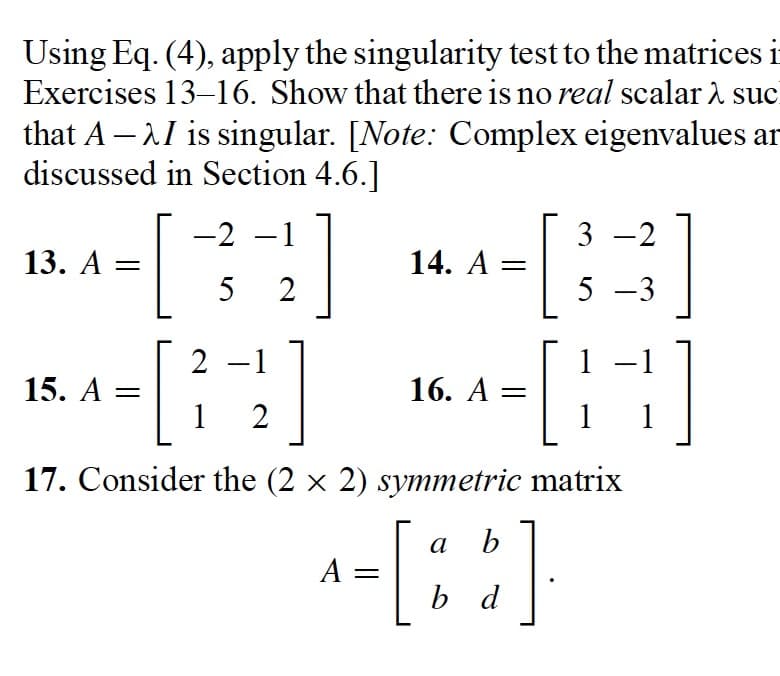 Using Eq. (4), apply the singularity test to the matrices i-
Exercises 13-16. Show that there is no real scalar λ suc
that A -I is singular. [Note: Complex eigenvalues ar
discussed in Section 4.6.]
-2 -1
52
13. A
=
15. A =
2
1 2
14. A =
16. A
3-2
5-3
1 −1
TH
1
1
=
17. Consider the (2 × 2) symmetric matrix
b
^= [88]
A
b d