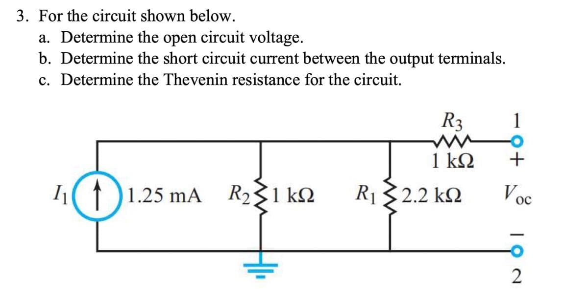 3. For the circuit shown below.
a. Determine the open circuit voltage.
b. Determine the short circuit current between the output terminals.
c. Determine the Thevenin resistance for the circuit.
1₁11.25 mA R231 ΚΩ
R3
ww
1 ΚΩ
R 32.2 kΩ
R₁
1
-O
+
Voc
ос
2