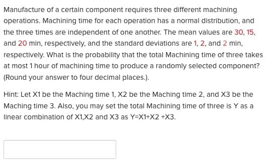 Manufacture of a certain component requires three different machining
operations. Machining time for each operation has a normal distribution, and
the three times are independent of one another. The mean values are 30, 15,
and 20 min, respectively, and the standard deviations are 1, 2, and 2 min,
respectively. What is the probability that the total Machining time of three takes
at most 1 hour of machining time to produce a randomly selected component?
(Round your answer to four decimal places.).
Hint: Let X1 be the Maching time 1, X2 be the Maching time 2, and X3 be the
Maching time 3. Also, you may set the total Machining time of three is Y as a
linear combination of X1,X2 and X3 as Y=X1+X2 +X3.