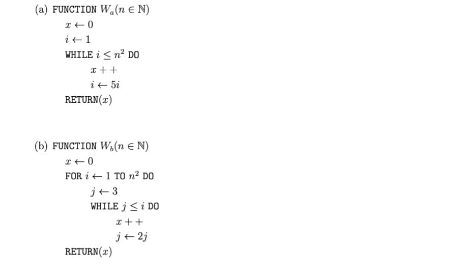 (a) FUNCTION W.(n = N)
x +0
i + 1
WHILE in² DO
x ++
i 5i
RETURN(x)
(b) FUNCTION W₁(n = N)
x +0
FOR 1 TO n² DO
j+3
WHILE j < i DO
x ++
j+2j
RETURN (x)