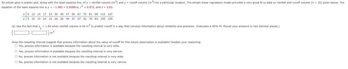 An article gave a scatter plot, along with the least squares line, of x = rainfall volume (m³) and y = runoff volume (m³) for a particular location. The simple linear regression model provides a very good fit to data on rainfall and runoff volume (n=15) given below. The
equation of the least squares line is y=-1.082 +0.82861x, r² = 0.972, and s = 5.63.
12 14 17 23 30 40 47 55 67 72 81 96 112 127
y 5 10 14 14 15 26 26 46 37 47 52 70 83 100 100
(a) Use the fact that s = 1.54 when rainfall volume is 40 m³ to predict runoff in a way that conveys information about reliability and precision. (Calculate a 95% PI. Round your answers to two decimal places.)
m³
Does the resulting interval suggest that precise information about the value of runoff for this future observation is available? Explain your reasoning.
O Yes, precise information is available because the resulting interval is very wide.
O Yes, precise information is available because the resulting interval is very narrow.
O No, precise information is not available because the resulting interval is very wide.
O No, precise information is not available because the resulting interval is very narrow.