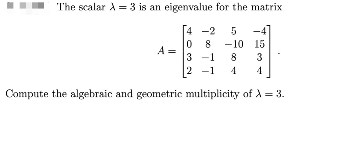 The scalar λ = 3 is an eigenvalue for the matrix
4
-2 5 –4
0
8 -10 15
3
-1
8
3
2 -1
4
4
Compute the algebraic and geometric multiplicity of λ = 3.
A =
=