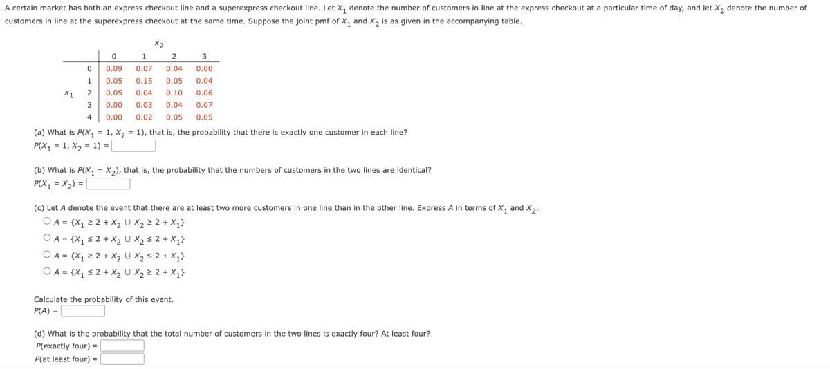 A certain market has both an express checkout line and a superexpress checkout line. Let X₁ denote the number of customers in line at the express checkout at a particular time of day, and let X₂ denote the number of
customers in line at the superexpress checkout at the same time. Suppose the joint pmf of X₁ and X₂ is as given in the accompanying table.
X1
0
1
2
3
4
X2
3
0
1
2
0.09 0.07 0.04 0.00
0.05
0.15 0.05
0.04
0.05
0.04
0.10
0.06
0.00
0.03
0.04
0.07
0.00 0.02 0.05
0.05
(a) What is P(X₁ = 1, X₂ = 1), that is, the probability that there is exactly one customer in each line?
P(X1 = 1, X₂ 1) =
=
(b) What is P(X₁ = X₂), that is, the probability that the numbers of customers in the two lines are identical?
P(X1 = x₂)
(c) Let A denote the event that there are at least two more customers in one line than in the other line. Express A in terms of X₁ and X₂.
O A=
{X₁ ≥ 2 + X₂ U X₂2 ≥ 2 + X₁}
O A = {X₁ ≤ 2 + X₂ U X₂ ≤ 2 + X₁}
O A = {X₁ ≥ 2 + X₂ U X₂ ≤ 2 + X₁}
O A = {X₁ ≤ 2 + X₂ U X₂ ≥ 2 + X₁}
Calculate the probability of this event.
P(A)
(d) What is the probability that the total number of customers in the two lines is exactly four? At least four?
P(exactly four) =
P(at least four) =