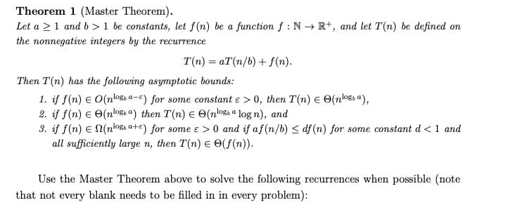 Theorem 1 (Master Theorem).
Let a 1 and b> 1 be constants, let f(n) be a function f: N→ R+, and let T(n) be defined on
the nonnegative integers by the recurrence
T(n) = aT(n/b) + f(n).
Then T(n) has the following asymptotic bounds:
1. if f(n) = O(nloga-) for some constant e > 0, then T(n) = (nossa),
2. if f(n) € (noga) then T(n) = O(noga log n), and
3. if f(n) = N(nloa+E) for some e > 0 and if af (n/b) ≤ df (n) for some constant d < 1 and
all sufficiently large n, then T(n) = (f(n)).
Use the Master Theorem above to solve the following recurrences when possible (note
that not every blank needs to be filled in in every problem):