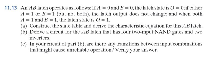 11.13 An AB latch operates as follows: If A = 0 and B = 0, the latch state is Q = 0; if either
A = 1 or B = 1 (but not both), the latch output does not change; and when both
A = 1 and B = 1, the latch state is Q = 1.
(a) Construct the state table and derive the characteristic equation for this AB latch.
(b) Derive a circuit for the AB latch that has four two-input NAND gates and two
inverters.
(c) In your circuit of part (b), are there any transitions between input combinations
that might cause unreliable operation? Verify your answer.