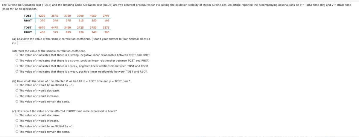 The Turbine Oil Oxidation Test (TOST) and the Rotating Bomb Oxidation Test (RBOT) are two different procedures for evaluating the oxidation stability of steam turbine oils. An article reported the accompanying observations on x = TOST time (hr) and y = RBOT time
(min) for 12 oil specimens.
TOST
RBOT
TOST
RBOT
4200
370
3575
340
3750 3700 4050
350
375
315
4870 4475 3450 2725
400
375 285 220
3750
345
2795
195
3275
290
(a) Calculate the value of the sample correlation coefficient. (Round your answer to four decimal places.)
r =
Interpret the value of the sample correlation coefficient.
O The value of r indicates that there is a strong, negative linear relationship between TOST and RBOT.
O The value of r indicates that there is a strong, positive linear relationship between TOST and RBOT.
The value of r indicates that there is a weak, negative linear relationship between TOST and RBOT.
O The value of r indicates that there is a weak, positive linear relationship between TOST and RBOT.
(b) How would the value of r be affected if we had let x = RBOT time and y = TOST time?
O The value of r would be multiplied by -1.
The value of r would decrease.
O The value of r would increase.
O The value of r would remain the same.
(c) How would the value of r be affected if RBOT time were expressed in hours?
O The value of r would decrease.
The value of r would increase.
The value of r would be multiplied by -1.
O The value of r would remain the same.
