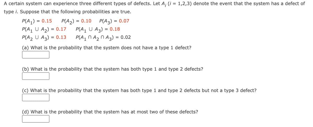 A certain system can experience three different types of defects. Let A; (i = 1,2,3) denote the event that the system has a defect of
type i. Suppose that the following probabilities are true.
P(A₂) = 0.10 P(A3) = = 0.07
P(A₁ U A3) = 0.18
P(A₁ A₂ A3) = 0.02
= 0.15
P(A₁) =
P(A₁ U A₂) =
0.17
P(A₂ U A3) = 0.13
(a) What is the probability that the system does not have a type 1 defect?
(b) What is the probability that the system has both type 1 and type 2 defects?
(c) What is the probability that the system has both type 1 and type 2 defects but not a type 3 defect?
(d) What is the probability that the system has at most two of these defects?