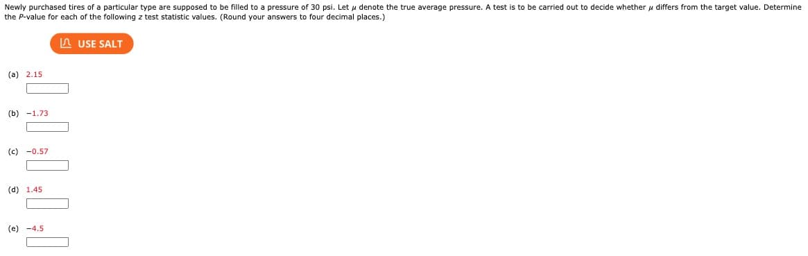 Newly purchased tires of a particular type are supposed to be filled to a pressure of 30 psi. Let μ denote the true average pressure. A test is to be carried out to decide whether μ differs from the target value. Determine
the P-value for each of the following z test statistic values. (Round your answers to four decimal places.)
(a) 2.15
(b) 1.73
O
(c) -0.57
(d) 1.45
(e) -4.5
USE SALT