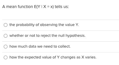 A mean function E(Y IX = x) tells us:
the probability of observing the value Y.
O whether or not to reject the null hypothesis.
how much data we need to collect.
how the expected value of Y changes as X varies.